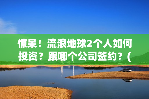 惊呆！流浪地球2个人如何投资？跟哪个公司签约？(流浪地球流浪地球)