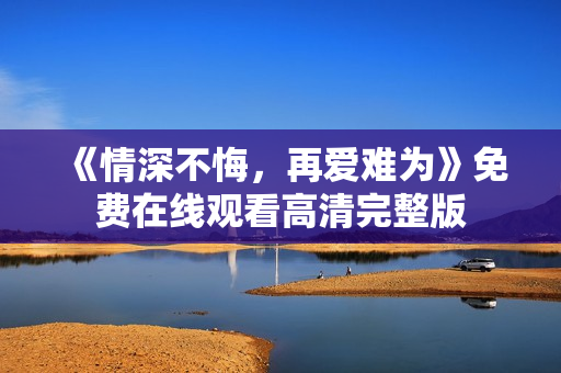 《情深不悔，再爱难为》免费在线观看高清完整版