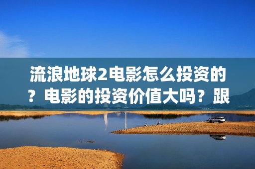 流浪地球2电影怎么投资的？电影的投资价值大吗？跟谁投？(流浪地球2电影票房)
