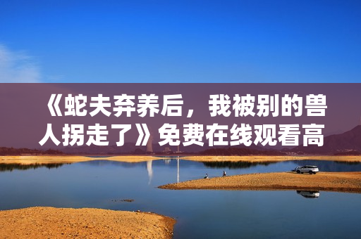 《蛇夫弃养后，我被别的兽人拐走了》免费在线观看高清完整版