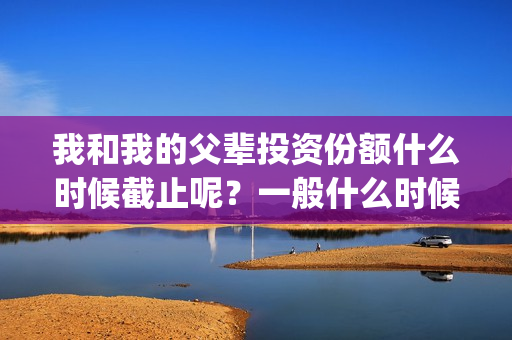 我和我的父辈投资份额什么时候截止呢？一般什么时候截止呢？(我和我的父辈 总投资)