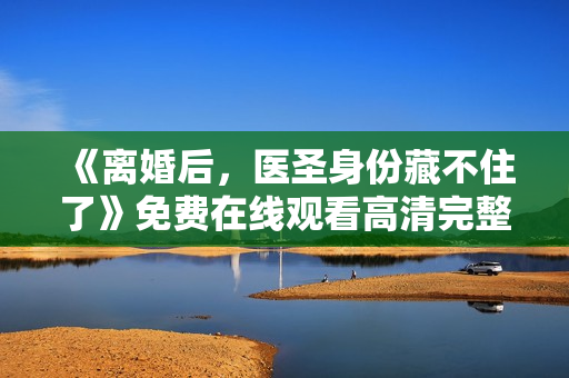 《离婚后，医圣身份藏不住了》免费在线观看高清完整版