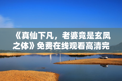 《真仙下凡，老婆竟是玄凤之体》免费在线观看高清完整版