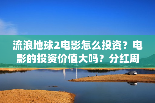 流浪地球2电影怎么投资？电影的投资价值大吗？分红周期是多久(流浪地球2电影票房)