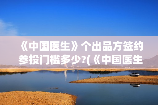 《中国医生》个出品方签约 参投门槛多少?(《中国医生》抢先版)