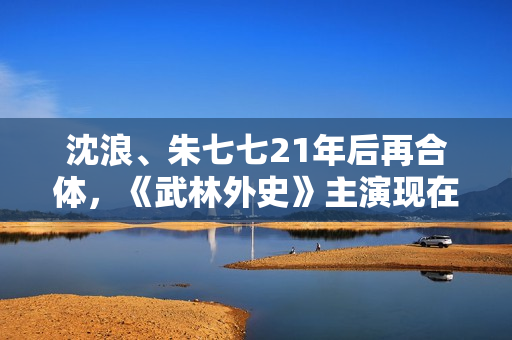 沈浪、朱七七21年后再合体，《武林外史》主演现在过得若何？,高清画质，没有告白，你也可以是球神