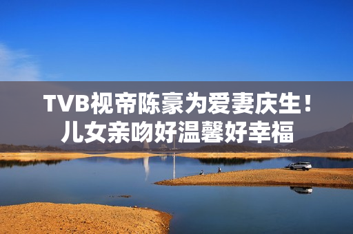 TVB视帝陈豪为爱妻庆生！儿女亲吻好温馨好幸福