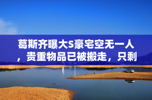 葛斯齐曝大S豪宅空无一人，贵重物品已被搬走，只剩下瓶瓶罐罐