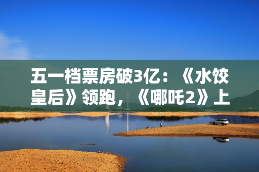 五一档票房破3亿：《水饺皇后》领跑，《哪吒2》上映94天依旧能打