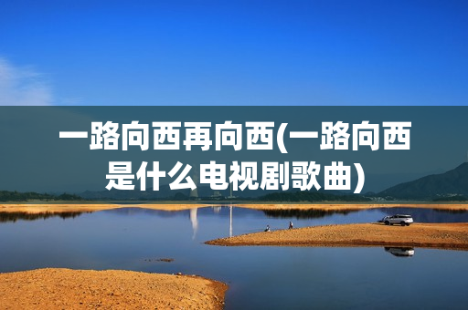 一路向西再向西(一路向西是什么电视剧歌曲)