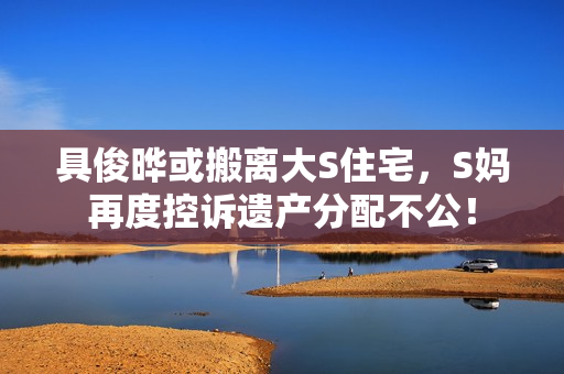 具俊晔或搬离大S住宅，S妈再度控诉遗产分配不公！