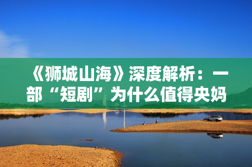 《狮城山海》深度解析：一部“短剧”为什么值得央妈再三推荐？