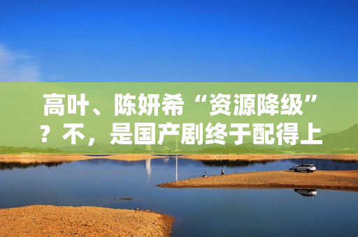 高叶、陈妍希“资源降级”？不，是国产剧终于配得上她们