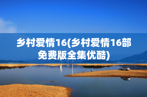 乡村爱情16(乡村爱情16部免费版全集优酷)