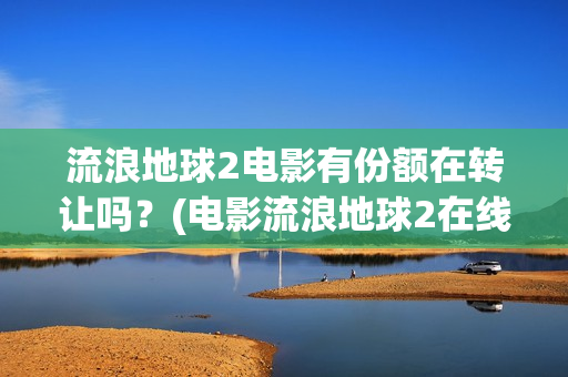 流浪地球2电影有份额在转让吗？(电影流浪地球2在线观看完整版免费)