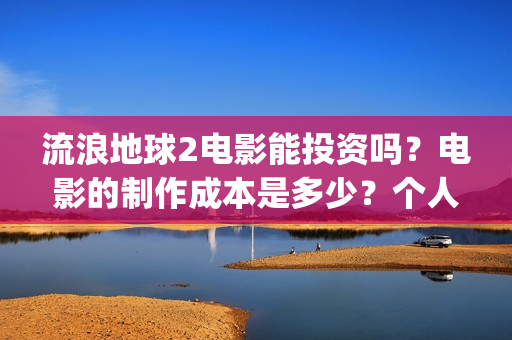 流浪地球2电影能投资吗？电影的制作成本是多少？个人怎么投(流浪地球2电影在线观看免费播放)