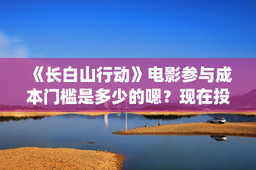 《长白山行动》电影参与成本门槛是多少的嗯？现在投资需要注意什么？制作周期是多久的呢？(长白山行动演员阵容)