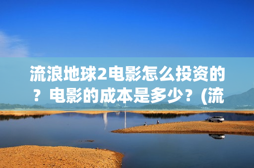 流浪地球2电影怎么投资的？电影的成本是多少？(流浪地球2电影时长)