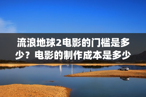 流浪地球2电影的门槛是多少？电影的制作成本是多少？(流浪地球2电影免费观看完整版)