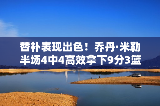 替补表现出色！乔丹·米勒半场4中4高效拿下9分3篮板