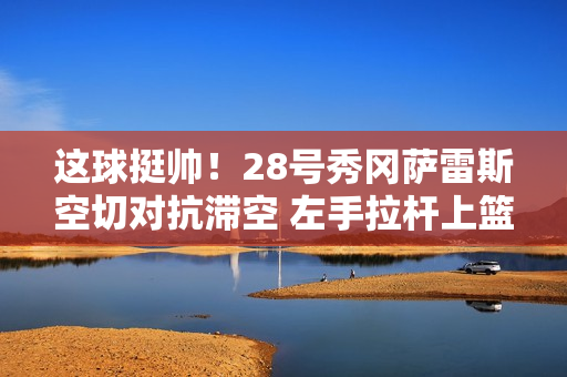 这球挺帅！28号秀冈萨雷斯空切对抗滞空 左手拉杆上篮命中！