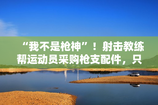 “我不是枪神”！射击教练帮运动员采购枪支配件，只赚4万被判10年