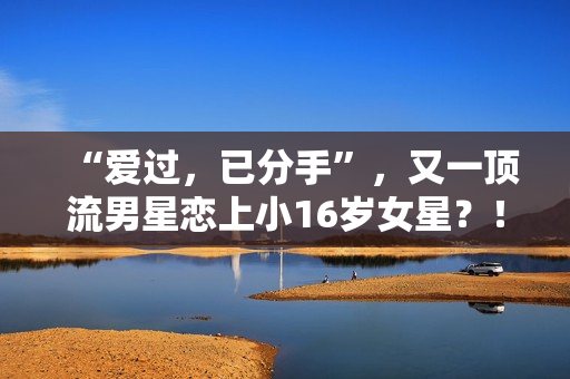 “爱过，已分手”，又一顶流男星恋上小16岁女星？！