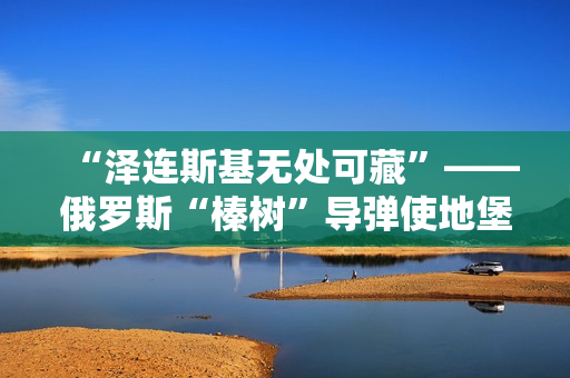“泽连斯基无处可藏”——俄罗斯“榛树”导弹使地堡形同虚设