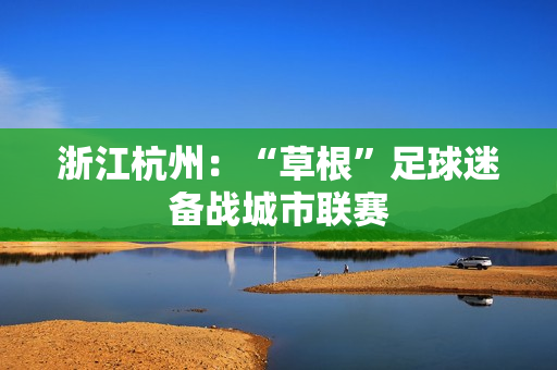 浙江杭州：“草根”足球迷备战城市联赛