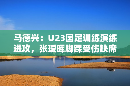 马德兴：U23国足训练演练进攻，张瑷晖脚踝受伤缺席合练