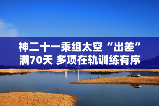 神二十一乘组太空“出差”满70天 多项在轨训练有序开展