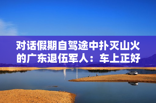 对话假期自驾途中扑灭山火的广东退伍军人：车上正好有灭火器