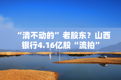 “清不动的”老股东？山西银行4.16亿股“流拍”