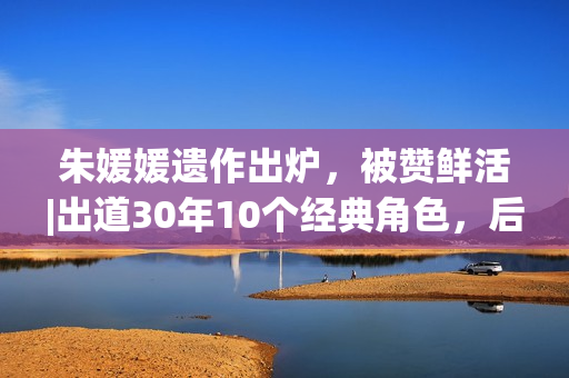 朱媛媛遗作出炉，被赞鲜活|出道30年10个经典角色，后无来者