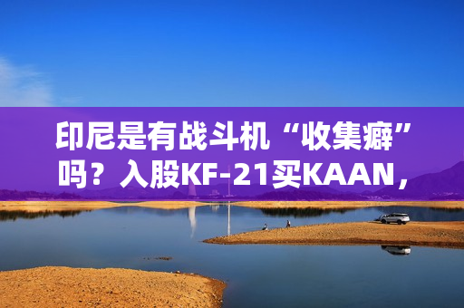 印尼是有战斗机“收集癖”吗？入股KF-21买KAAN，收到“阵风”又瞄上“枭龙”，这操作非常人能理解