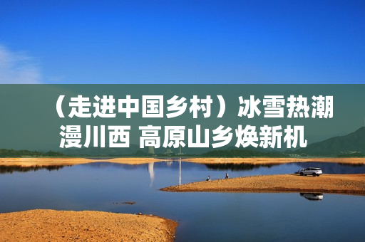 （走进中国乡村）冰雪热潮漫川西 高原山乡焕新机