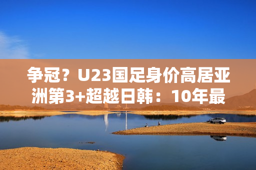 争冠？U23国足身价高居亚洲第3+超越日韩：10年最强欲改11年尴尬