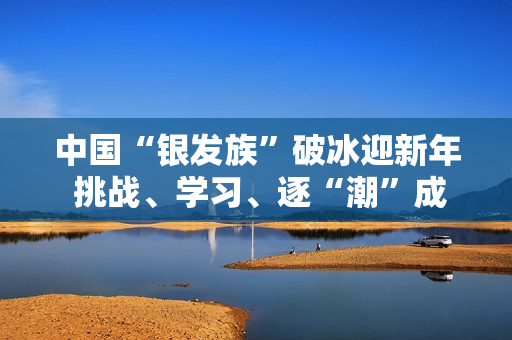中国“银发族”破冰迎新年 挑战、学习、逐“潮”成风尚