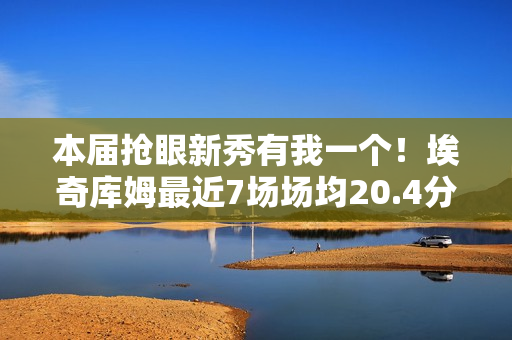本届抢眼新秀有我一个！埃奇库姆最近7场场均20.4分5板3.4助1.6断