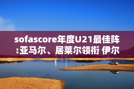 sofascore年度U21最佳阵:亚马尔、居莱尔领衔 伊尔迪兹、杜埃在列