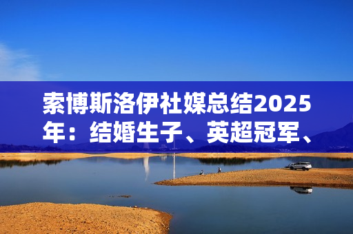 索博斯洛伊社媒总结2025年：结婚生子、英超冠军、经历起起伏伏