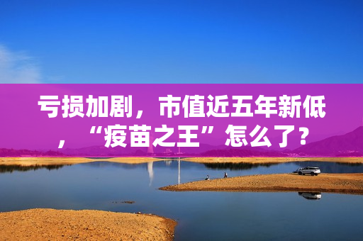 亏损加剧，市值近五年新低，“疫苗之王”怎么了？