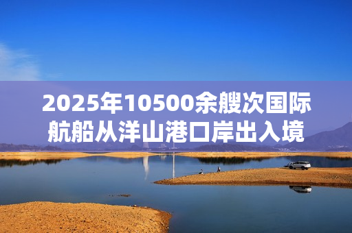 2025年10500余艘次国际航船从洋山港口岸出入境