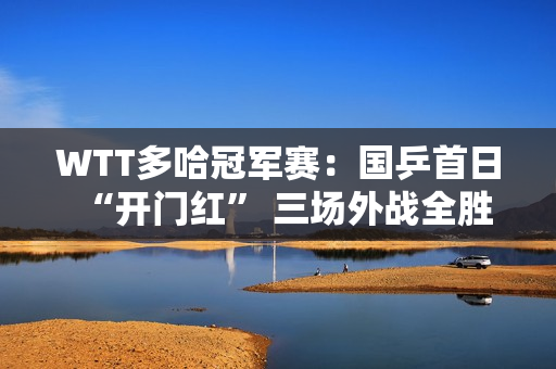 WTT多哈冠军赛：国乒首日“开门红” 三场外战全胜