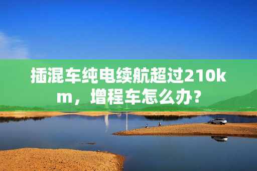 插混车纯电续航超过210km，增程车怎么办？