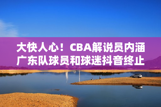 大快人心！CBA解说员内涵广东队球员和球迷抖音终止其解说资格