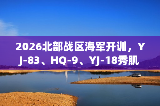 2026北部战区海军开训，YJ-83、HQ-9、YJ-18秀肌肉