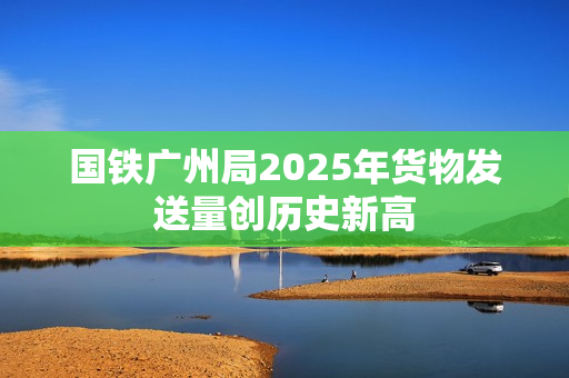 国铁广州局2025年货物发送量创历史新高