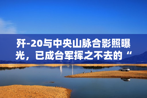 歼-20与中央山脉合影照曝光，已成台军挥之不去的“噩梦”