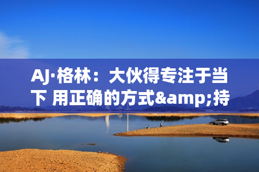 AJ·格林：大伙得专注于当下 用正确的方式&持续地把事情做好